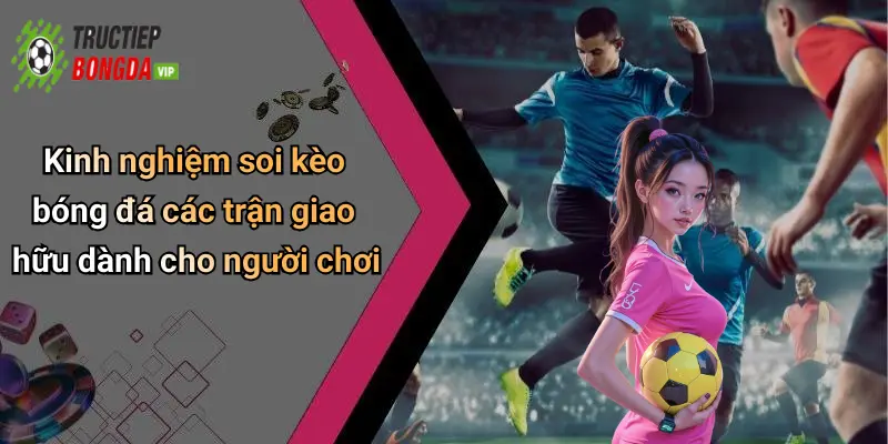 Kinh nghiệm soi kèo bóng đá các trận giao hữu dành cho người chơi