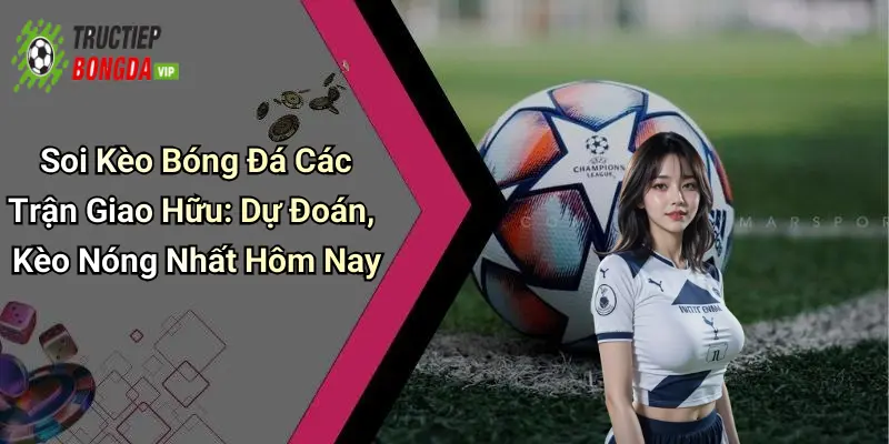 Soi Kèo Bóng Đá Các Trận Giao Hữu: Dự Đoán, Kèo Nóng Nhất Hôm Nay