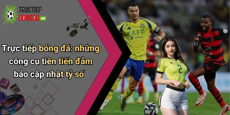 Trực tiếp bóng đá: những công cụ tiên tiến đảm bảo cập nhật tỷ số