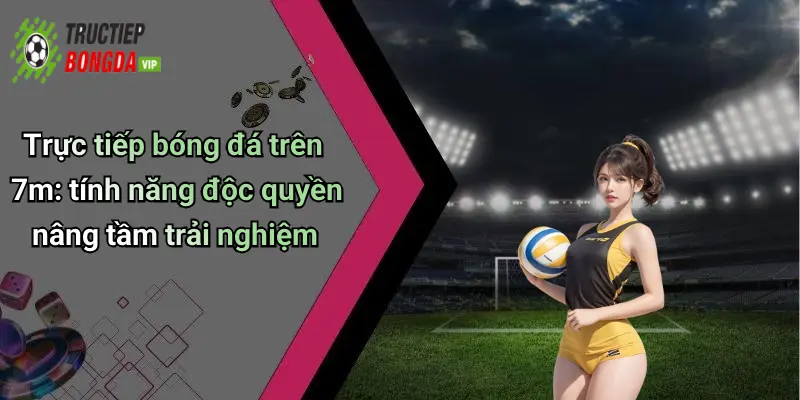 Trực tiếp bóng đá trên 7m: tính năng độc quyền nâng tầm trải nghiệm