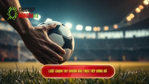 Luật chạm tay chuẩn xác TRỰC TIẾP BÓNG ĐÁ