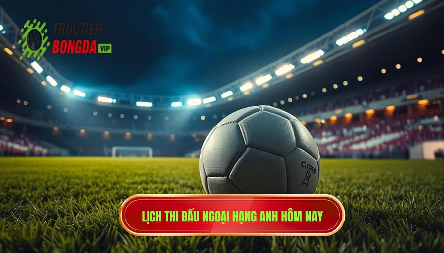 Lịch thi đấu và tâm điểm trực tiếp Ngoại hạng Anh hôm nay