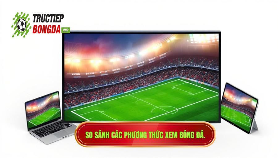 Bảng so sánh các phương thức xem bóng đá phổ biến hiện nay